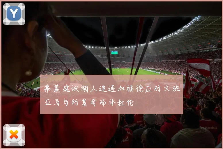 弗莱建议湖人追逐加福德应对文班亚马与约基奇而非杜伦