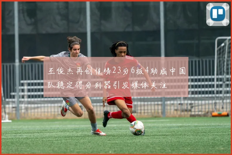 王俊杰再创佳绩23分6板4助成中国队稳定得分利器引发媒体关注