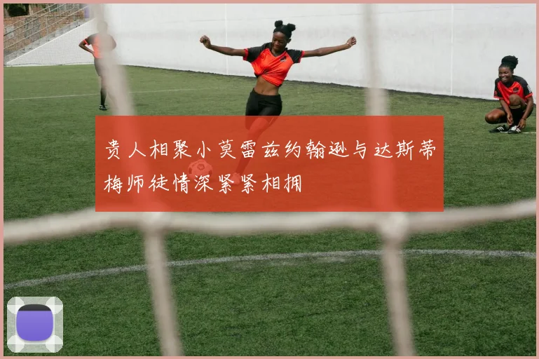 贵人相聚小莫雷兹约翰逊与达斯蒂梅师徒情深紧紧相拥