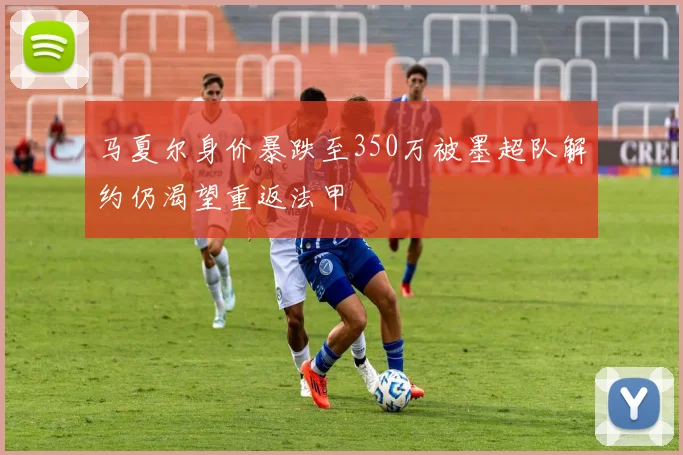 马夏尔身价暴跌至350万被墨超队解约仍渴望重返法甲