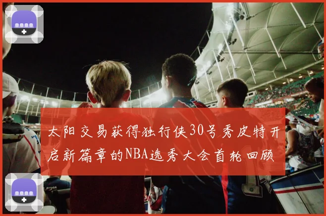 太阳交易获得独行侠30号秀皮特开启新篇章的NBA选秀大会首轮回顾