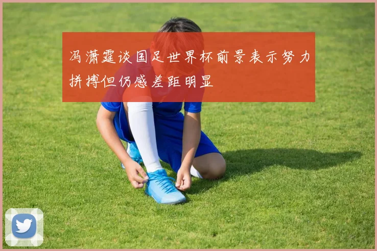冯潇霆谈国足世界杯前景表示努力拼搏但仍感差距明显