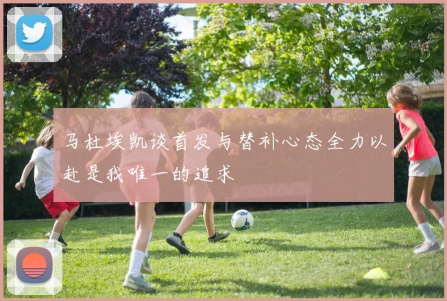 马杜埃凯谈首发与替补心态全力以赴是我唯一的追求