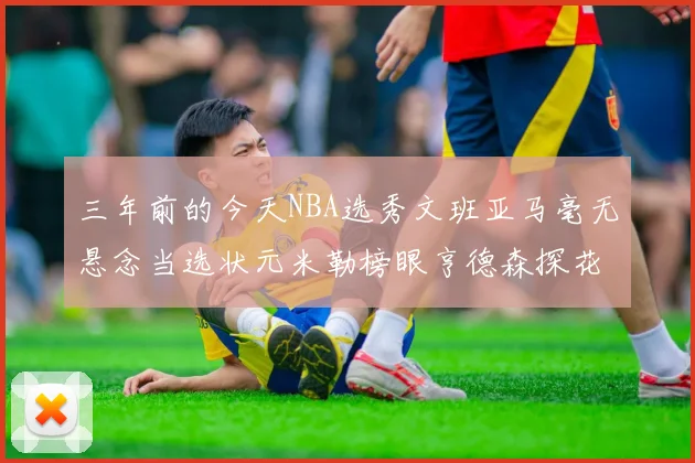 三年前的今天NBA选秀文班亚马毫无悬念当选状元米勒榜眼亨德森探花成就传奇时刻
