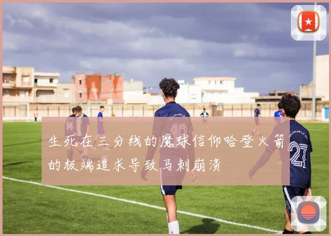 生死在三分线的魔球信仰哈登火箭的极端追求导致马刺崩溃