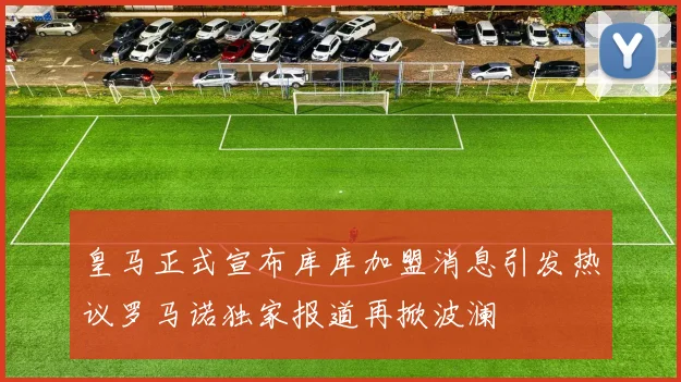 皇马正式宣布库库加盟消息引发热议罗马诺独家报道再掀波澜